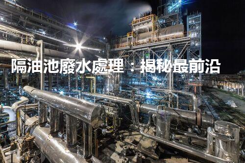 隔油池廢水處理：揭秘最前沿的環(huán)保技術(shù)！